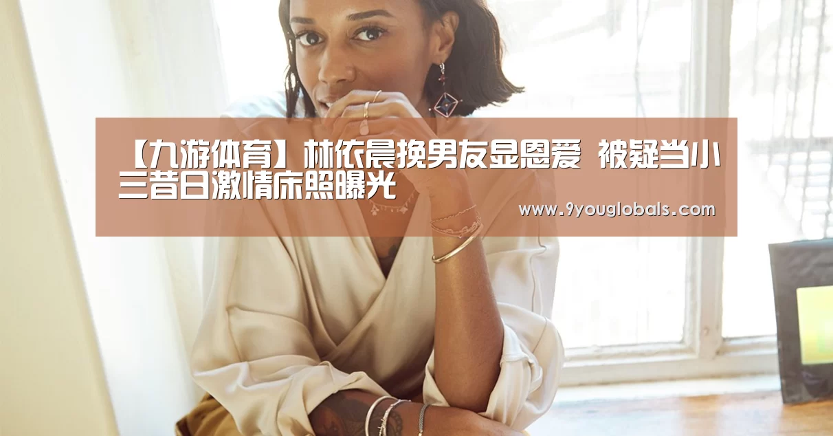 【九游体育】林依晨挽男友显恩爱 被疑当小三昔日激情床照曝光(图1) 九游体育