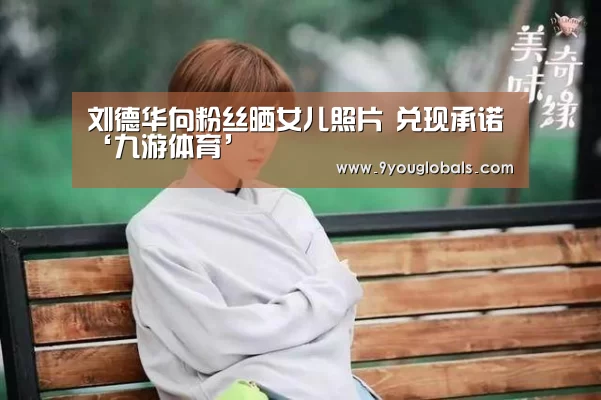 刘德华向粉丝晒女儿照片 兑现承诺‘九游体育’(图4) 九游体育