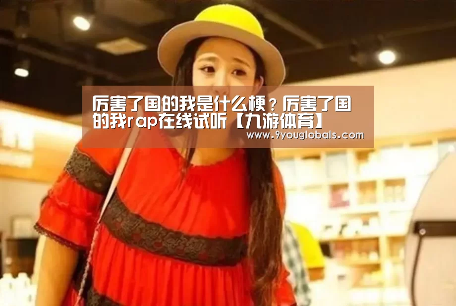 厉害了国的我是什么梗?厉害了国的我rap在线试听【九游体育】(图4) 九游体育
